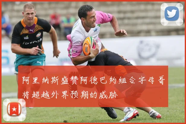 阿里纳斯盛赞阿德巴约组合字母哥将超越外界预期的威胁