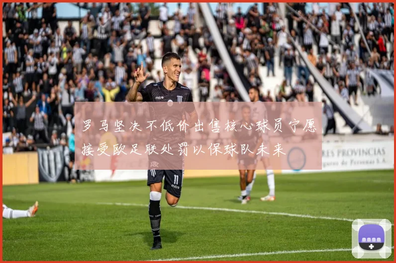 罗马坚决不低价出售核心球员宁愿接受欧足联处罚以保球队未来