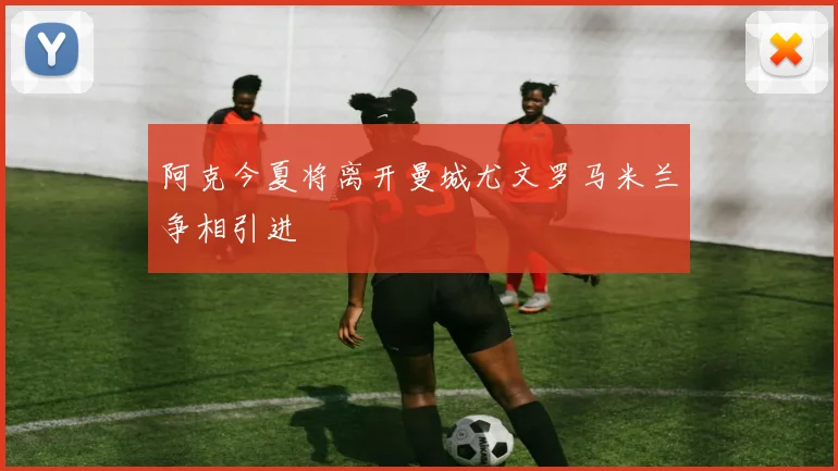 阿克今夏将离开曼城尤文罗马米兰争相引进