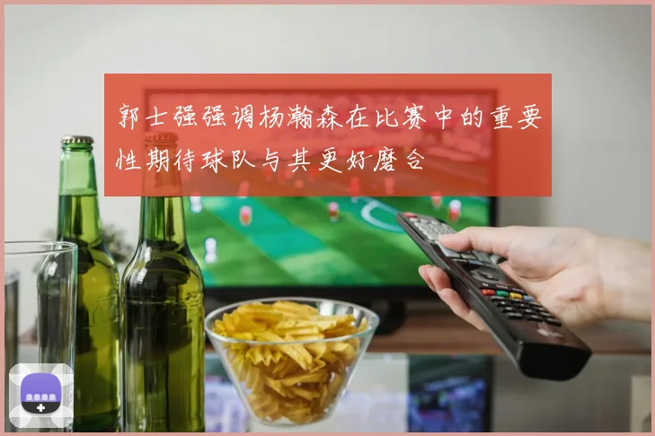 郭士强强调杨瀚森在比赛中的重要性期待球队与其更好磨合