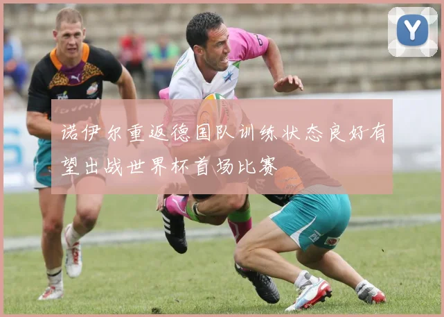 诺伊尔重返德国队训练状态良好有望出战世界杯首场比赛