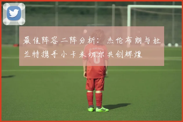 最佳阵容二阵分析：杰伦布朗与杜兰特携手小卡米切尔共创辉煌