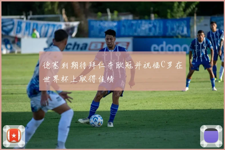 德塞利期待拜仁夺欧冠并祝福C罗在世界杯上取得佳绩