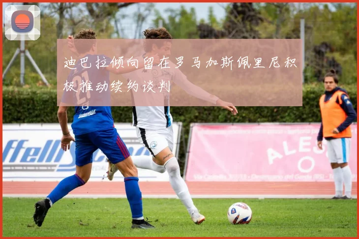 迪巴拉倾向留在罗马加斯佩里尼积极推动续约谈判