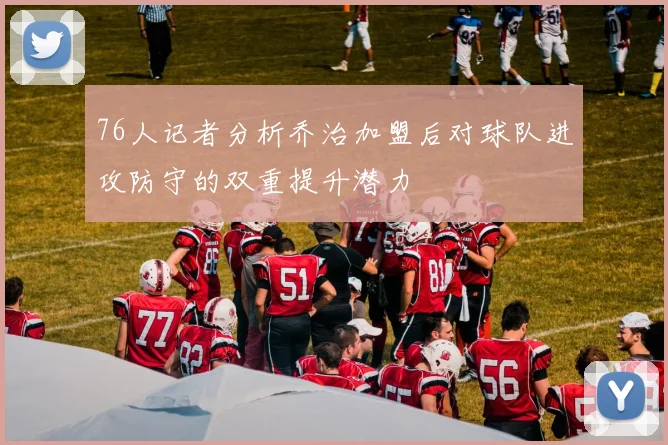 76人记者分析乔治加盟后对球队进攻防守的双重提升潜力
