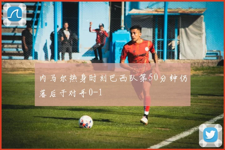 内马尔热身时刻巴西队第50分钟仍落后于对手0-1