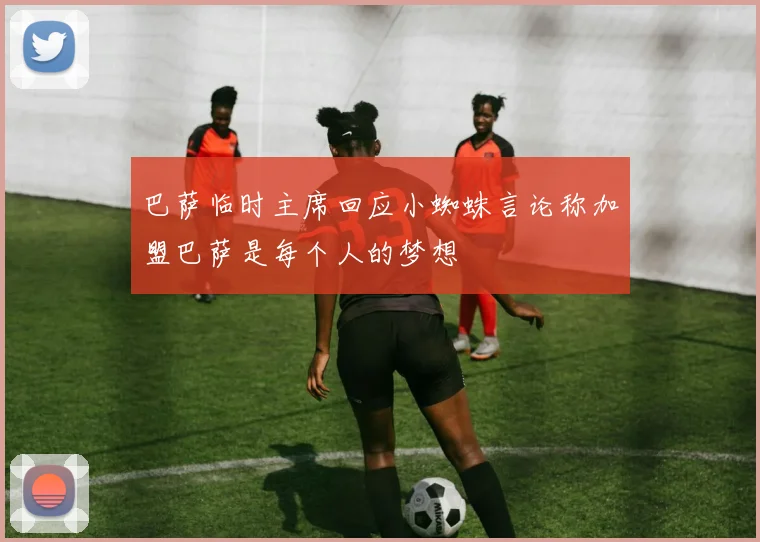 巴萨临时主席回应小蜘蛛言论称加盟巴萨是每个人的梦想