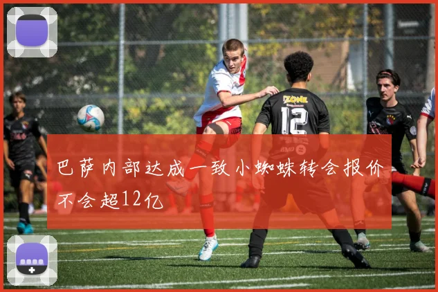 巴萨内部达成一致小蜘蛛转会报价不会超12亿