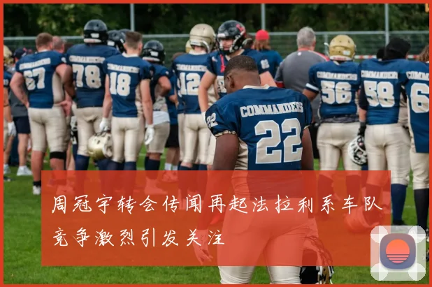 周冠宇转会传闻再起法拉利系车队竞争激烈引发关注