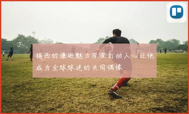梅西的谦逊魅力深深打动人心让他成为全球球迷的共同偶像