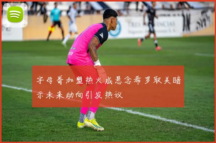 字母哥加盟热火成悬念希罗取关暗示未来动向引发热议