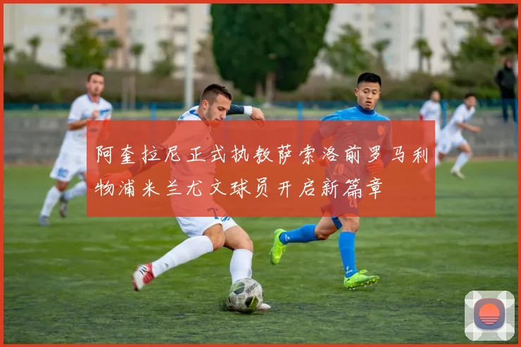 阿奎拉尼正式执教萨索洛前罗马利物浦米兰尤文球员开启新篇章