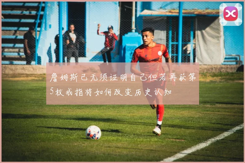 詹姆斯已无须证明自己但若再获第5枚戒指将如何改变历史认知