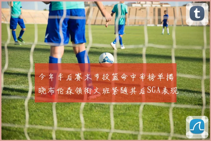 今年季后赛末节投篮命中率榜单揭晓布伦森领衔文班紧随其后SGA表现不俗