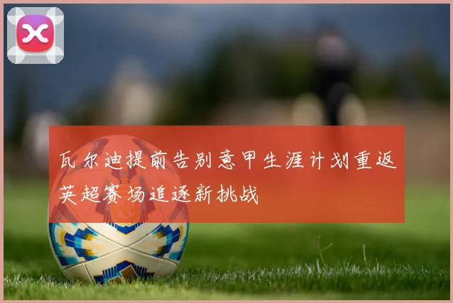 瓦尔迪提前告别意甲生涯计划重返英超赛场追逐新挑战