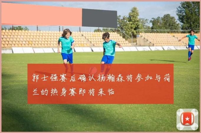 郭士强赛后确认杨瀚森将参加与荷兰的热身赛即将来临