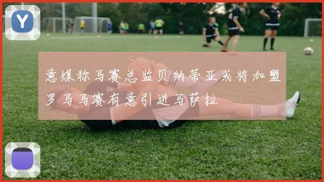 意媒称马赛总监贝纳蒂亚或将加盟罗马马赛有意引进马萨拉