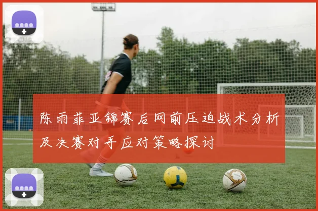 陈雨菲亚锦赛后网前压迫战术分析及决赛对手应对策略探讨