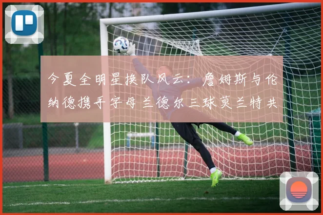 今夏全明星换队风云：詹姆斯与伦纳德携手字母兰德尔三球莫兰特共创辉煌