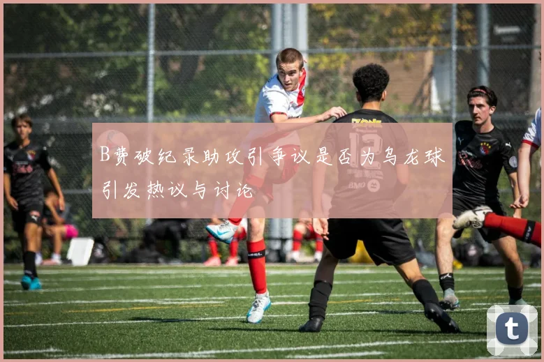 B费破纪录助攻引争议是否为乌龙球引发热议与讨论