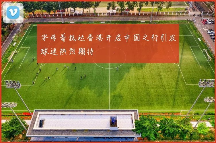 字母哥抵达香港开启中国之行引发球迷热烈期待
