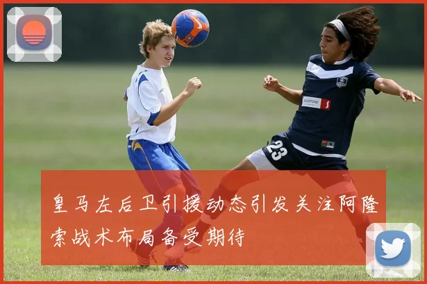 皇马左后卫引援动态引发关注阿隆索战术布局备受期待