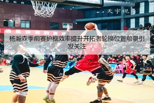 杨瀚森季前赛护框效率提升开拓者轮换位置前景引发关注